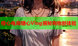 橙心电商糖心Vlog揭秘购物新体验