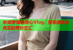 米娜学姐的糖心Vlog：探索游戏与真实的奇妙交汇