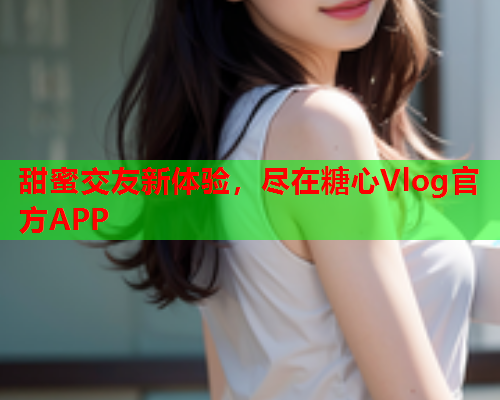 甜蜜交友新体验，尽在糖心Vlog官方APP