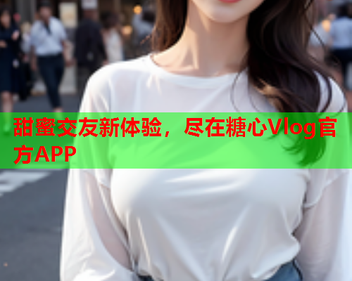 甜蜜交友新体验，尽在糖心Vlog官方APP