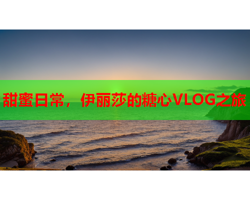 甜蜜日常，伊丽莎的糖心VLOG之旅