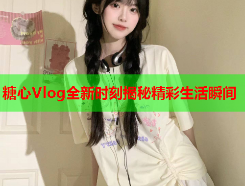 糖心Vlog全新时刻揭秘精彩生活瞬间