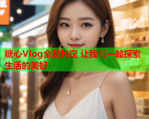 糖心Vlog全新约定 让我们一起探索生活的美好