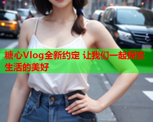 糖心Vlog全新约定 让我们一起探索生活的美好