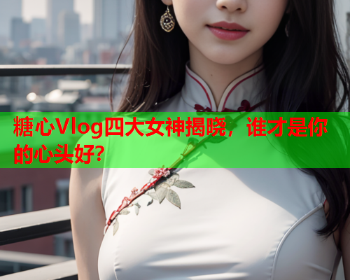 糖心Vlog四大女神揭晓，谁才是你的心头好？