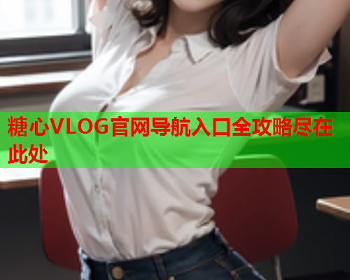 糖心VLOG官网导航入口全攻略尽在此处