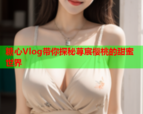 糖心Vlog带你探秘荨宸樱桃的甜蜜世界