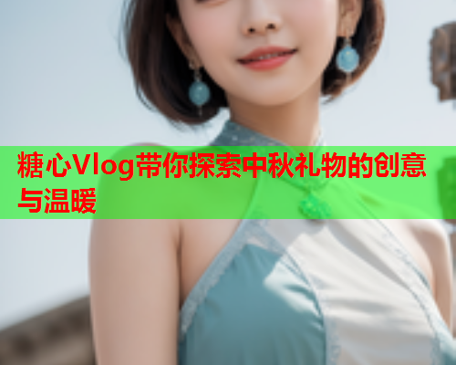 糖心Vlog带你探索中秋礼物的创意与温暖