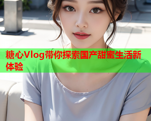 糖心Vlog带你探索国产甜蜜生活新体验