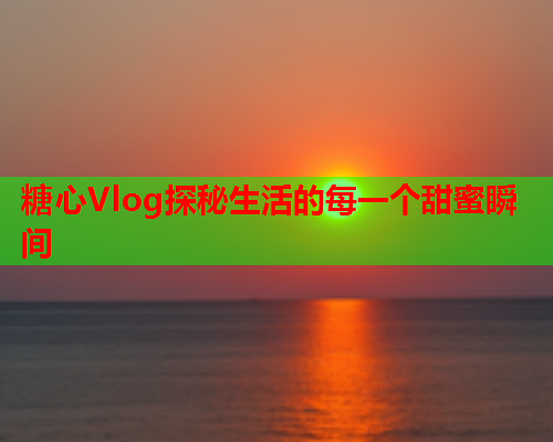 糖心Vlog探秘生活的每一个甜蜜瞬间