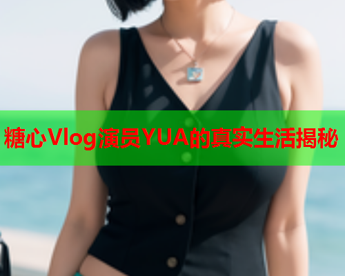 糖心Vlog演员YUA的真实生活揭秘