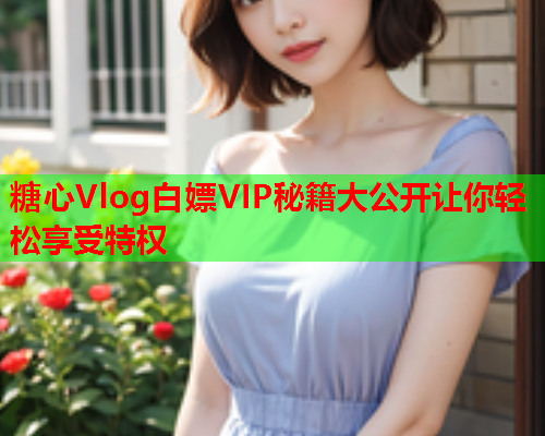 糖心Vlog白嫖VIP秘籍大公开让你轻松享受特权