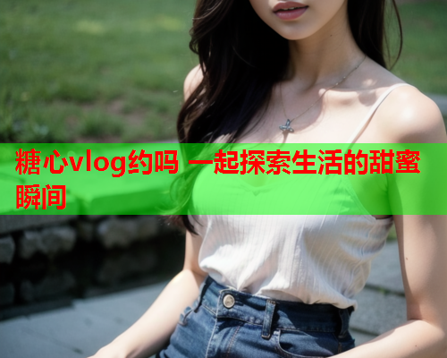 糖心vlog约吗 一起探索生活的甜蜜瞬间