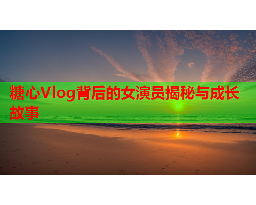 糖心Vlog背后的女演员揭秘与成长故事