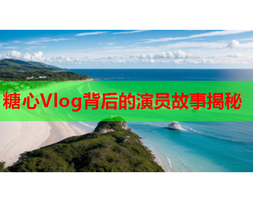 糖心Vlog背后的演员故事揭秘