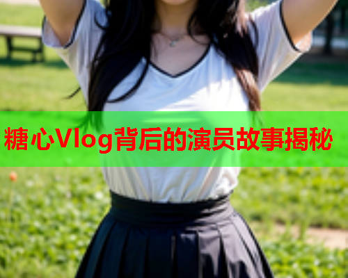 糖心Vlog背后的演员故事揭秘