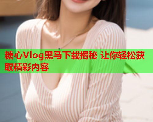 糖心Vlog黑马下载揭秘 让你轻松获取精彩内容