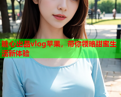 糖心出品vlog苹果，带你领略甜蜜生活新体验