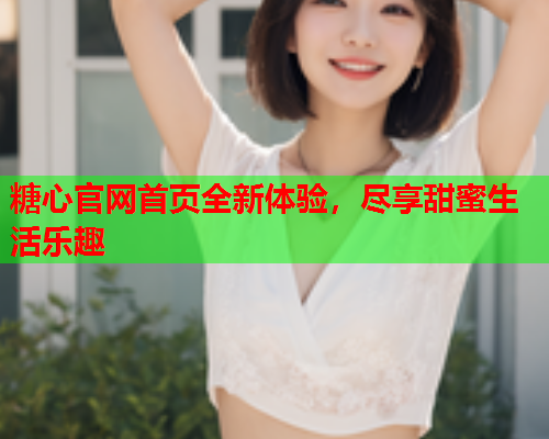 糖心官网首页全新体验，尽享甜蜜生活乐趣