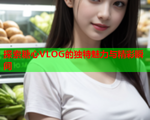 探索糖心VLOG的独特魅力与精彩瞬间