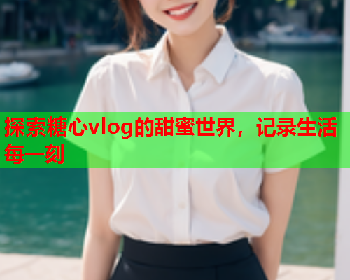 探索糖心vlog的甜蜜世界，记录生活每一刻