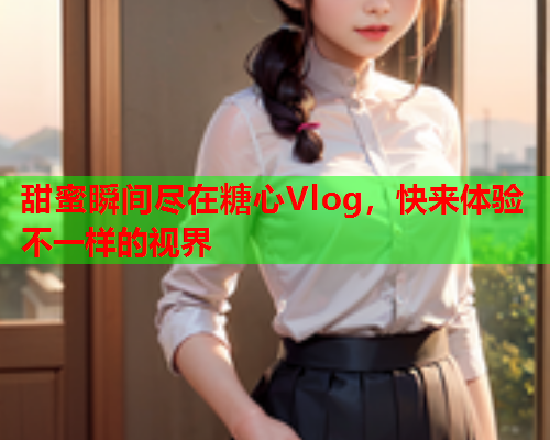 甜蜜瞬间尽在糖心Vlog，快来体验不一样的视界