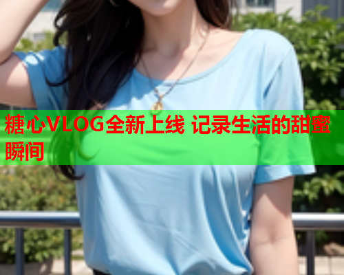 糖心VLOG全新上线 记录生活的甜蜜瞬间