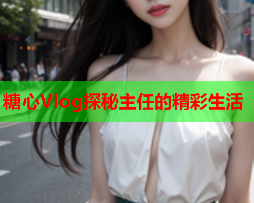 糖心Vlog探秘主任的精彩生活