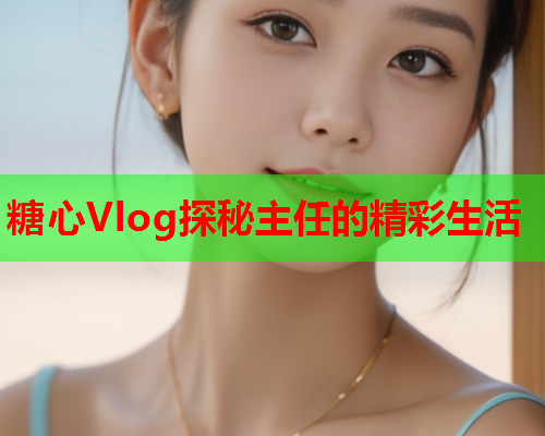 糖心Vlog探秘主任的精彩生活