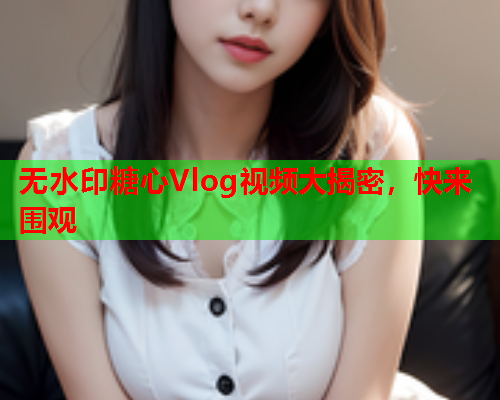 无水印糖心Vlog视频大揭密，快来围观