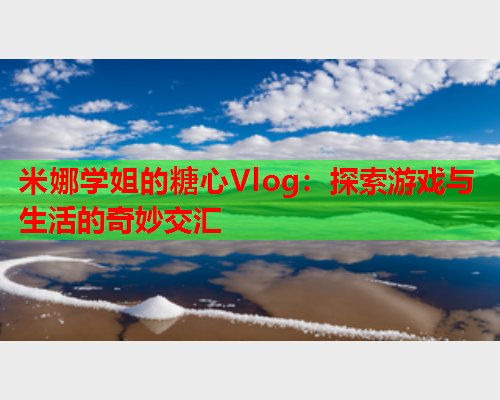 米娜学姐的糖心Vlog：探索游戏与生活的奇妙交汇