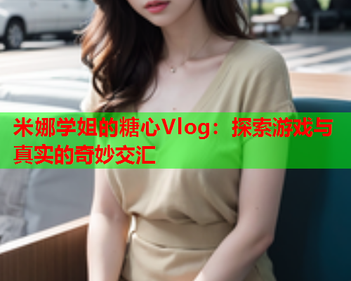 米娜学姐的糖心Vlog：探索游戏与真实的奇妙交汇