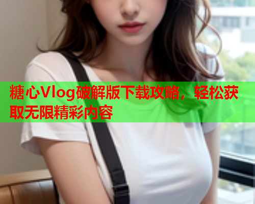 糖心Vlog破解版下载攻略，轻松获取无限精彩内容