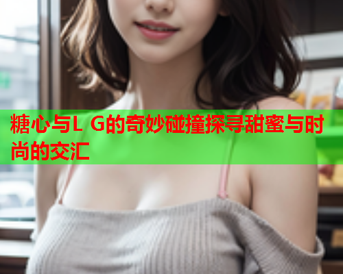 糖心与L G的奇妙碰撞探寻甜蜜与时尚的交汇