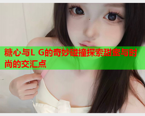 糖心与L G的奇妙碰撞探索甜蜜与时尚的交汇点